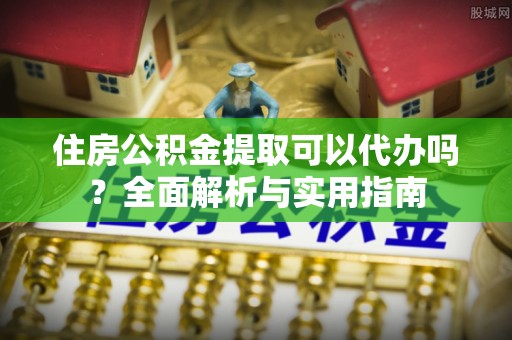 峡江住房公积金提取可以代办吗？全面解析与实用指南