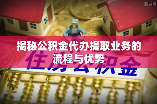峡江揭秘公积金代办提取业务的流程与优势