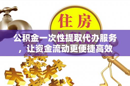 峡江公积金一次性提取代办服务，让资金流动更便捷高效
