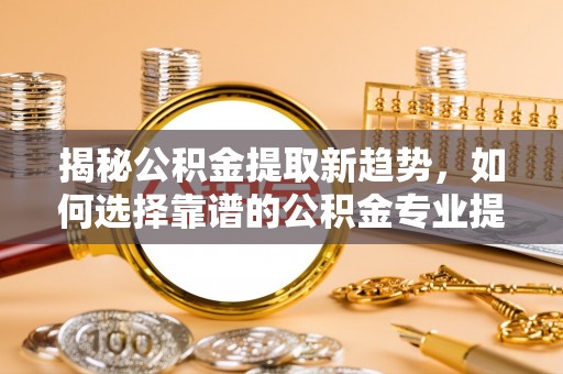 峡江揭秘公积金提取新趋势，如何选择靠谱的公积金专业提取代办服务