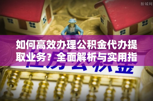 峡江如何高效办理公积金代办提取业务？全面解析与实用指南