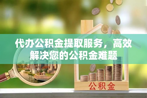 峡江代办公积金提取服务，高效解决您的公积金难题