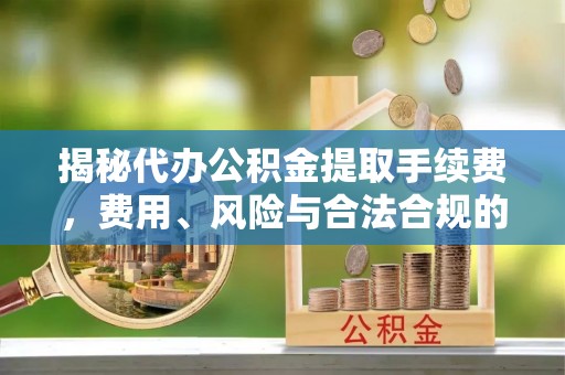 峡江揭秘代办公积金提取手续费，费用、风险与合法合规的全解析
