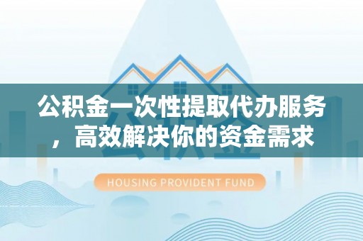 峡江公积金一次性提取代办服务，高效解决你的资金需求