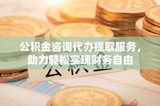 峡江公积金咨询代办提取服务，助力轻松实现财务自由