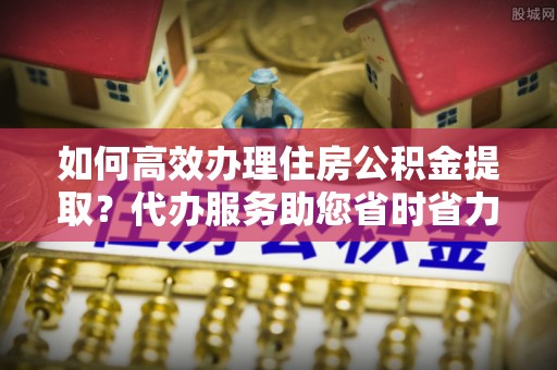 峡江如何高效办理住房公积金提取？代办服务助您省时省力