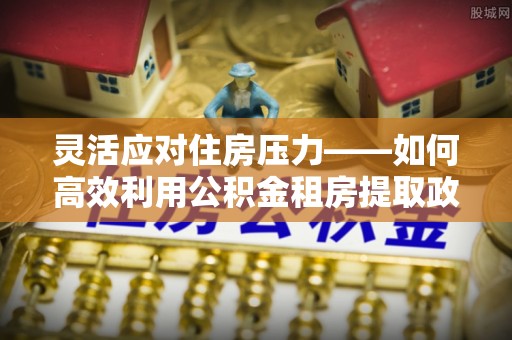 峡江灵活应对住房压力——如何高效利用公积金租房提取政策