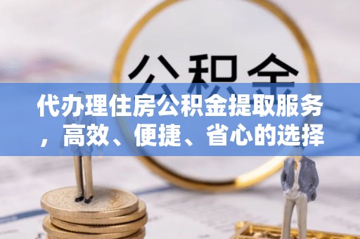 峡江代办理住房公积金提取服务，高效、便捷、省心的选择