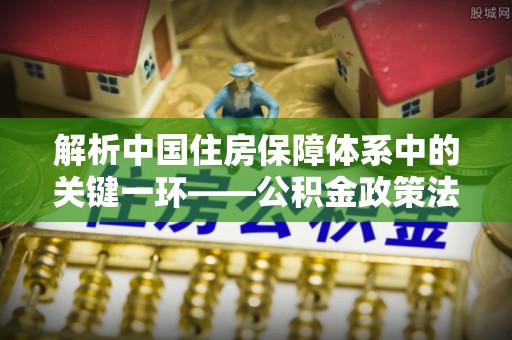 峡江解析中国住房保障体系中的关键一环——公积金政策法规的演变与影响