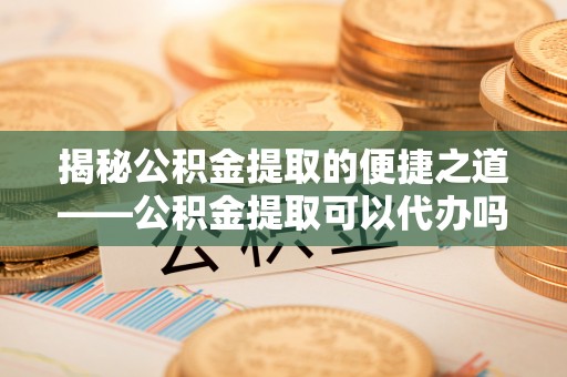 峡江揭秘公积金提取的便捷之道——公积金提取可以代办吗？