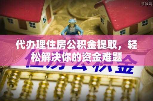 峡江代办理住房公积金提取，轻松解决你的资金难题