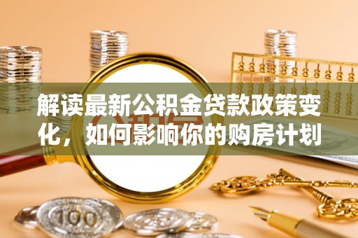 峡江解读最新公积金贷款政策变化，如何影响你的购房计划？