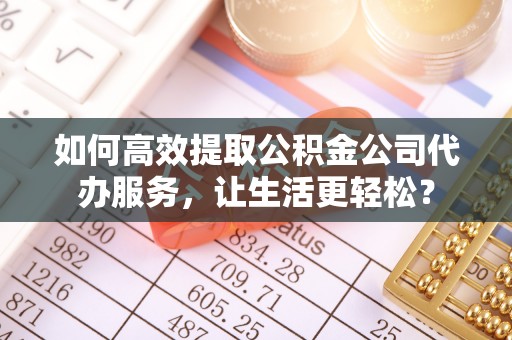 峡江如何高效提取公积金公司代办服务，让生活更轻松？