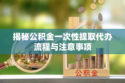 峡江揭秘公积金一次性提取代办流程与注意事项