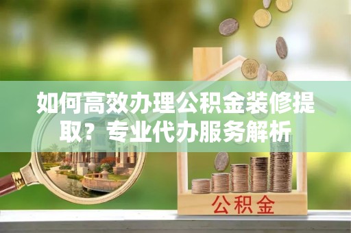 峡江如何高效办理公积金装修提取？专业代办服务解析