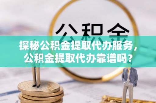 峡江探秘公积金提取代办服务，公积金提取代办靠谱吗？