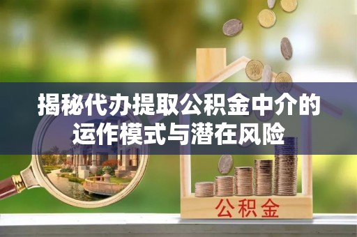 峡江揭秘代办提取公积金中介的运作模式与潜在风险