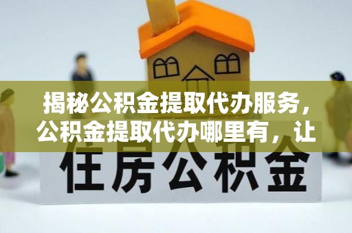 峡江揭秘公积金提取代办服务，公积金提取代办哪里有，让你省时省心的解决方案