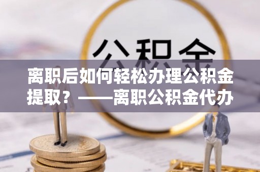 峡江离职后如何轻松办理公积金提取？——离职公积金代办提取服务详解