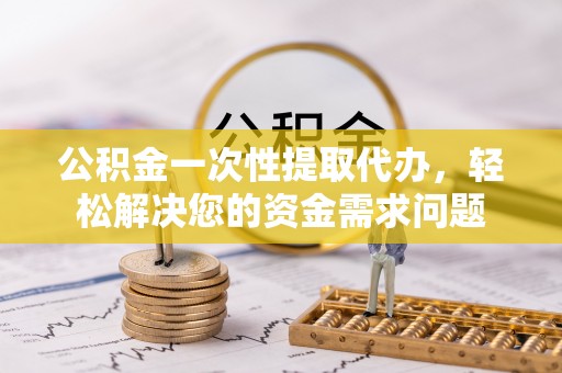 峡江公积金一次性提取代办，轻松解决您的资金需求问题