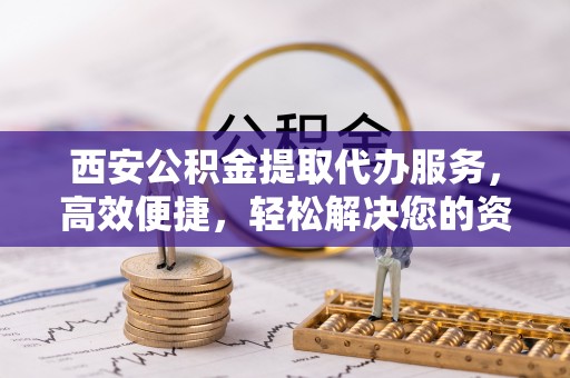 峡江西安公积金提取代办服务，高效便捷，轻松解决您的资金需求