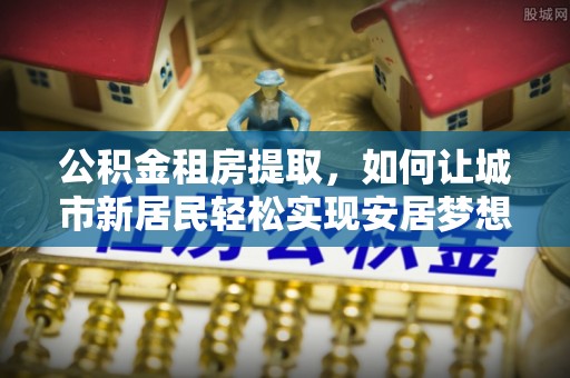 峡江公积金租房提取，如何让城市新居民轻松实现安居梦想