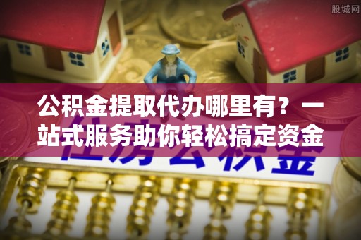 峡江公积金提取代办哪里有？一站式服务助你轻松搞定资金难题