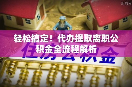 峡江轻松搞定！代办提取离职公积金全流程解析