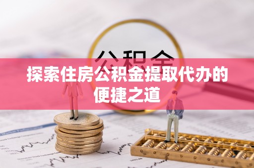峡江探索住房公积金提取代办的便捷之道