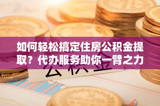 峡江如何轻松搞定住房公积金提取？代办服务助你一臂之力