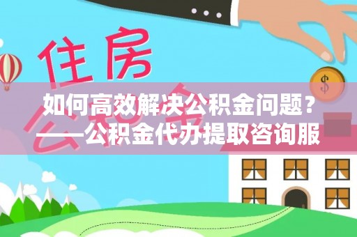 峡江如何高效解决公积金问题？——公积金代办提取咨询服务指南