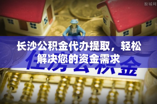 峡江长沙公积金代办提取，轻松解决您的资金需求
