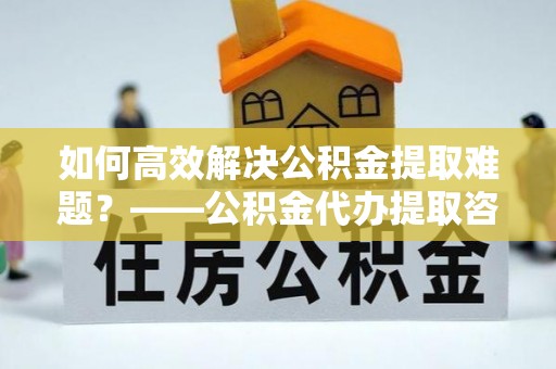 峡江如何高效解决公积金提取难题？——公积金代办提取咨询服务全解析