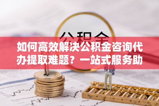 峡江如何高效解决公积金咨询代办提取难题？一站式服务助您轻松搞定