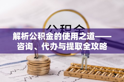 峡江解析公积金的使用之道——咨询、代办与提取全攻略