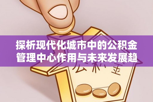 峡江探析现代化城市中的公积金管理中心作用与未来发展趋势