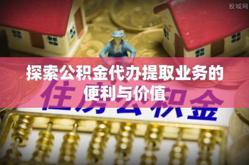 峡江探索公积金代办提取业务的便利与价值