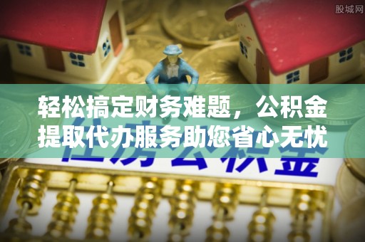 峡江轻松搞定财务难题，公积金提取代办服务助您省心无忧