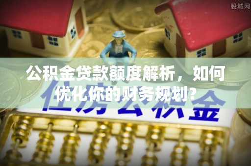峡江公积金贷款额度解析，如何优化你的财务规划？