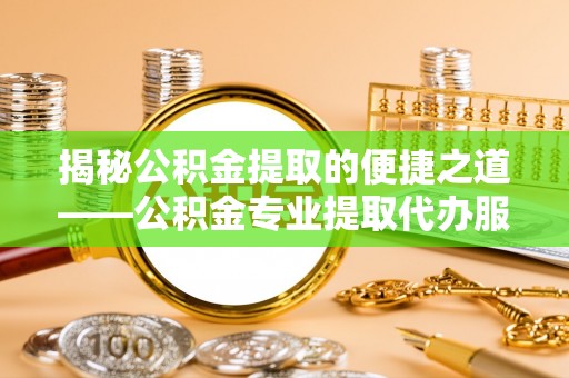 峡江揭秘公积金提取的便捷之道——公积金专业提取代办服务解析