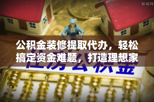 峡江公积金装修提取代办，轻松搞定资金难题，打造理想家居