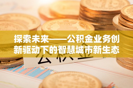 峡江探索未来——公积金业务创新驱动下的智慧城市新生态