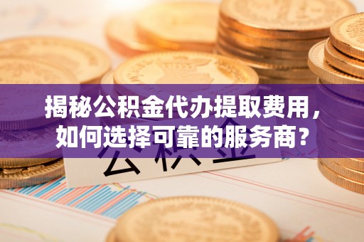 峡江揭秘公积金代办提取费用，如何选择可靠的服务商？
