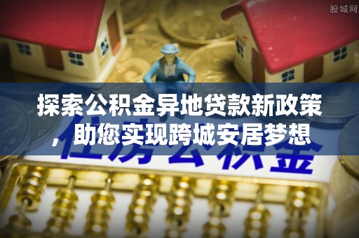 峡江探索公积金异地贷款新政策，助您实现跨城安居梦想