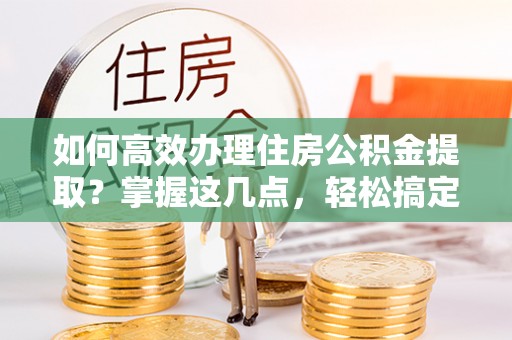 峡江如何高效办理住房公积金提取？掌握这几点，轻松搞定！