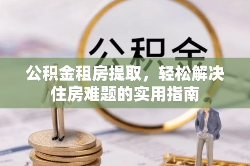 峡江公积金租房提取，轻松解决住房难题的实用指南