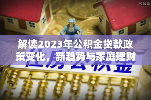 峡江解读2023年公积金贷款政策变化，新趋势与家庭理财规划