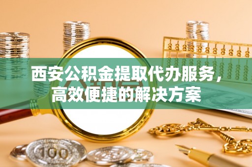 峡江西安公积金提取代办服务，高效便捷的解决方案
