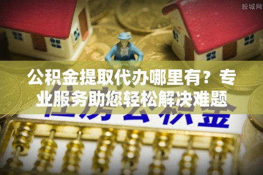 峡江公积金提取代办哪里有？专业服务助您轻松解决难题