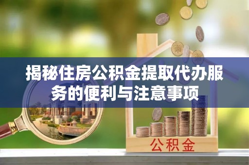 峡江揭秘住房公积金提取代办服务的便利与注意事项